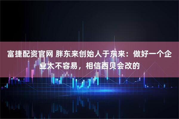 富捷配资官网 胖东来创始人于东来：做好一个企业太不容易，相信西贝会改的