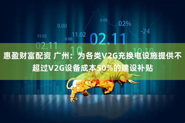 惠盈财富配资 广州：为各类V2G充换电设施提供不超过V2G设备成本50%的建设补贴