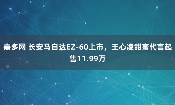 嘉多网 长安马自达EZ-60上市，王心凌甜蜜代言起售11.99万