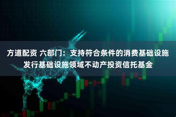 方道配资 六部门：支持符合条件的消费基础设施发行基础设施领域不动产投资信托基金