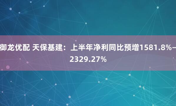 御龙优配 天保基建：上半年净利同比预增1581.8%—2329.27%