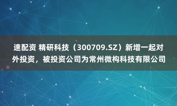 速配资 精研科技（300709.SZ）新增一起对外投资，被投资公司为常州微构科技有限公司