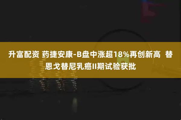 升富配资 药捷安康-B盘中涨超18%再创新高  替恩戈替尼乳癌II期试验获批