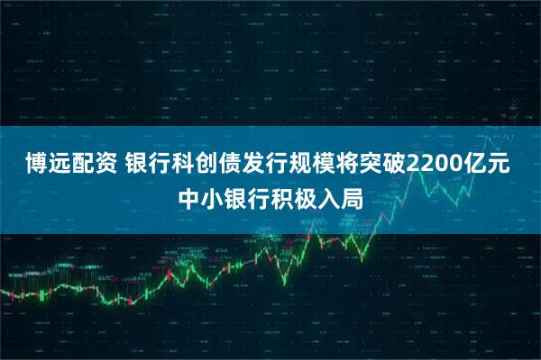 博远配资 银行科创债发行规模将突破2200亿元 中小银行积极入局