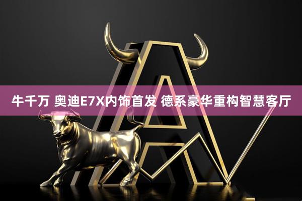 牛千万 奥迪E7X内饰首发 德系豪华重构智慧客厅